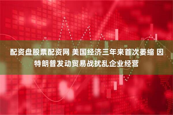 配资盘股票配资网 美国经济三年来首次萎缩 因特朗普发动贸易战扰乱企业经营