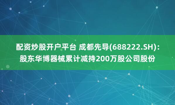 配资炒股开户平台 成都先导(688222.SH)：股东华博器械累计减持200万股公司股份