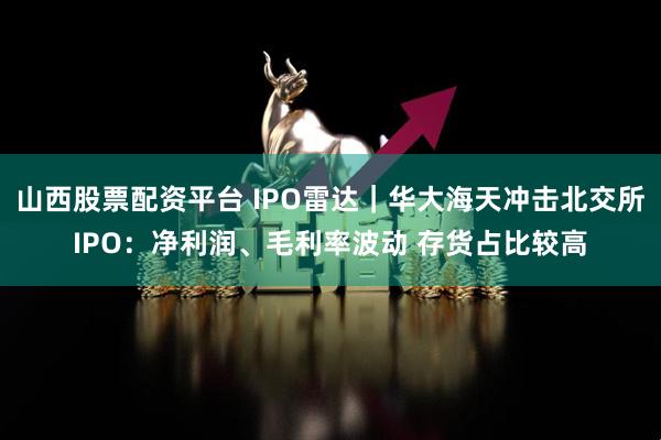 山西股票配资平台 IPO雷达｜华大海天冲击北交所IPO：净利润、毛利率波动 存货占比较高