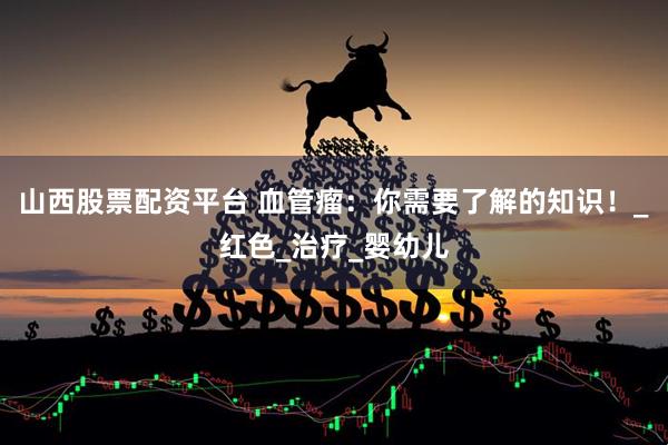 山西股票配资平台 血管瘤：你需要了解的知识！_红色_治疗_婴幼儿