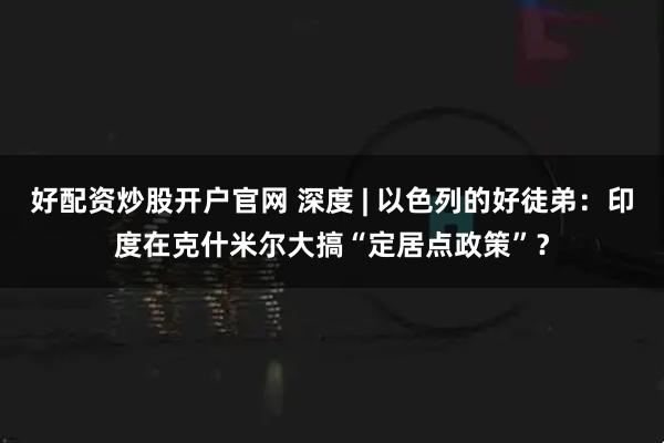 好配资炒股开户官网 深度 | 以色列的好徒弟：印度在克什米尔大搞“定居点政策”？