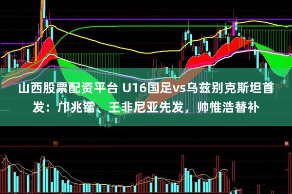 山西股票配资平台 U16国足vs乌兹别克斯坦首发：邝兆镭、王非尼亚先发，帅惟浩替补