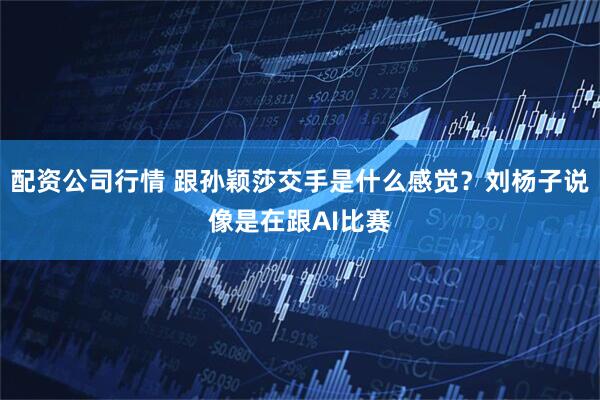 配资公司行情 跟孙颖莎交手是什么感觉？刘杨子说像是在跟AI比赛
