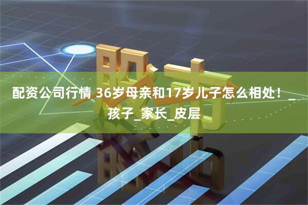 配资公司行情 36岁母亲和17岁儿子怎么相处！_孩子_家长_皮层