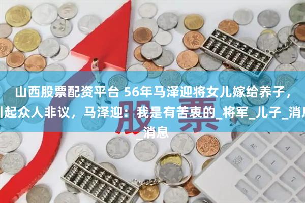 山西股票配资平台 56年马泽迎将女儿嫁给养子，引起众人非议，马泽迎：我是有苦衷的_将军_儿子_消息