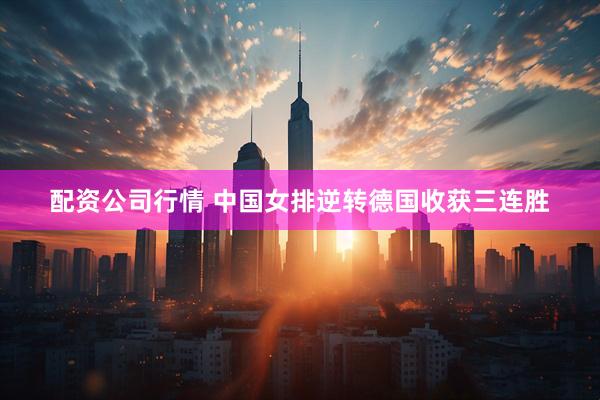 配资公司行情 中国女排逆转德国收获三连胜
