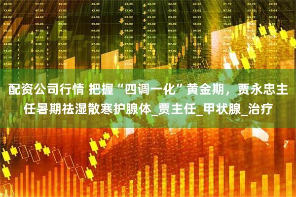 配资公司行情 把握“四调一化”黄金期，贾永忠主任暑期祛湿散寒护腺体_贾主任_甲状腺_治疗