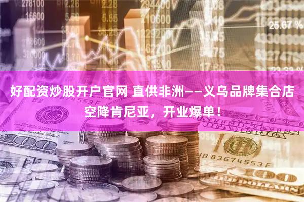 好配资炒股开户官网 直供非洲——义乌品牌集合店空降肯尼亚，开业爆单！