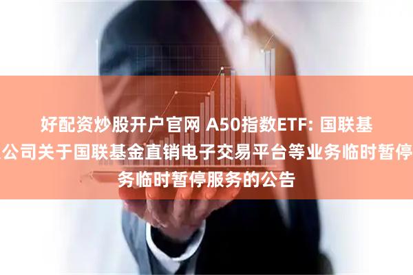 好配资炒股开户官网 A50指数ETF: 国联基金管理有限公司关于国联基金直销电子交易平台等业务临时暂停服务的公告