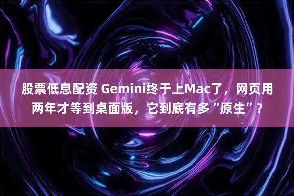 股票低息配资 Gemini终于上Mac了，网页用两年才等到桌面版，它到底有多“原生”？