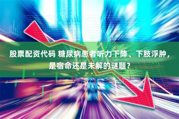 股票配资代码 糖尿病患者听力下降、下肢浮肿，是宿命还是未解的谜题？