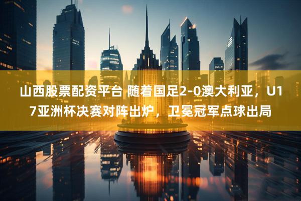 山西股票配资平台 随着国足2-0澳大利亚，U17亚洲杯决赛对阵出炉，卫冕冠军点球出局