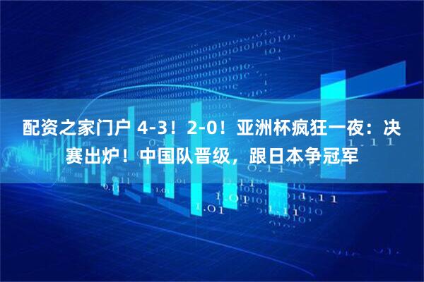 配资之家门户 4-3！2-0！亚洲杯疯狂一夜：决赛出炉！中国队晋级，跟日本争冠军