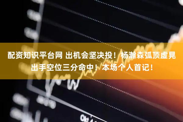 配资知识平台网 出机会坚决投！杨瀚森弧顶虚晃出手空位三分命中！本场个人首记！