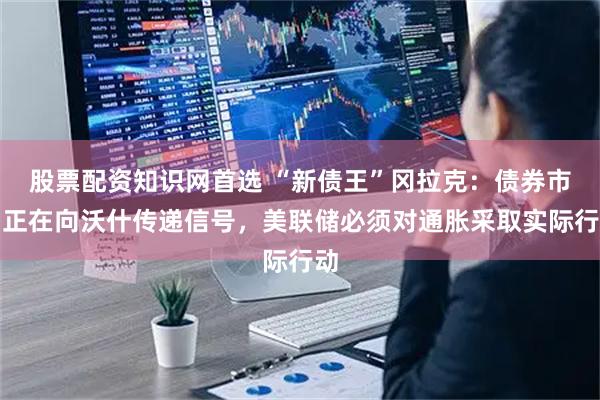 股票配资知识网首选 “新债王”冈拉克：债券市场正在向沃什传递信号，美联储必须对通胀采取实际行动