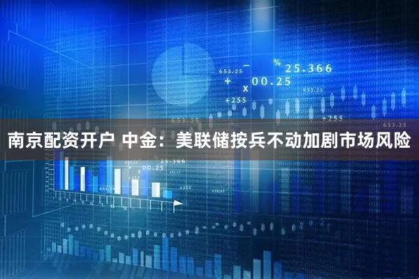 南京配资开户 中金：美联储按兵不动加剧市场风险