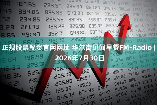 正规股票配资官网网址 华尔街见闻早餐FM-Radio | 2026年7月30日
