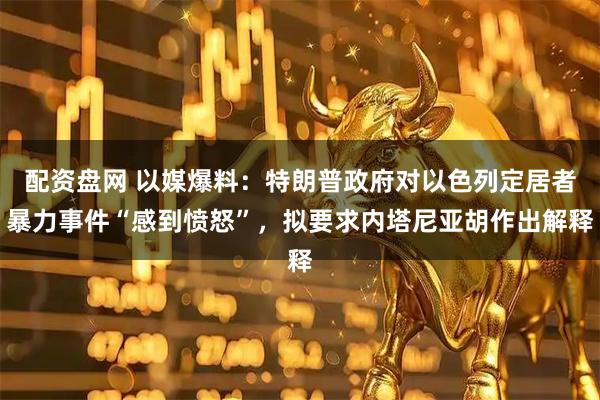 配资盘网 以媒爆料：特朗普政府对以色列定居者暴力事件“感到愤怒”，拟要求内塔尼亚胡作出解释