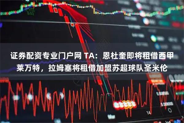证券配资专业门户网 TA：恩杜奎即将租借西甲莱万特，拉姆塞将租借加盟苏超球队圣米伦