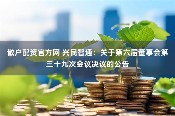 散户配资官方网 兴民智通：关于第六届董事会第三十九次会议决议的公告