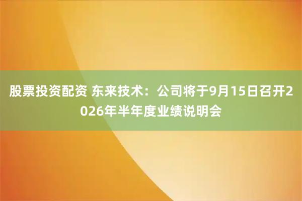 股票投资配资 东来技术：公司将于9月15日召开2026年半年度业绩说明会