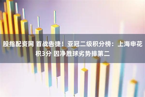 股指配资网 首战告捷！亚冠二级积分榜：上海申花积3分 因净胜球劣势排第二